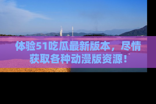体验51吃瓜最新版本，尽情获取各种动漫版资源！