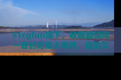51cgfun旗下,收藏最值得一看的吃瓜大事件,搞笑又精彩!