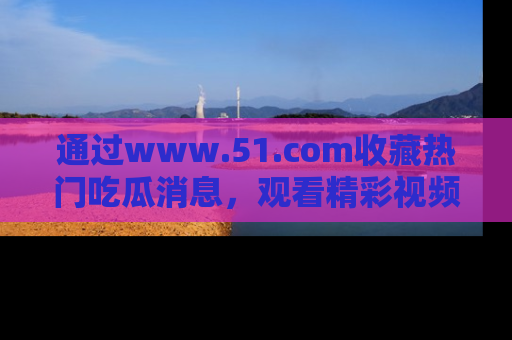 通过www.51.com收藏热门吃瓜消息,观看精彩视频与段子!