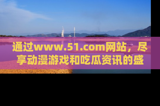 通过www.51.com网站,尽享动漫游戏和吃瓜资讯的盛宴!