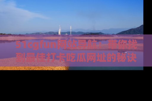 51cgfun网站导航:带你找到最佳打卡吃瓜网址的秘诀