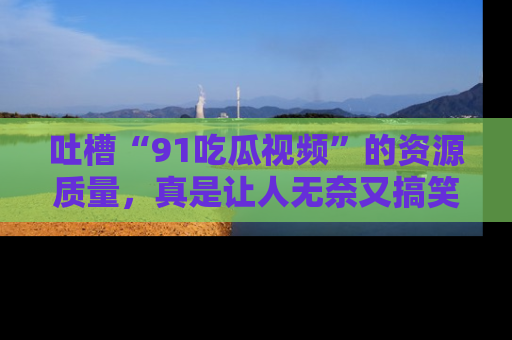 吐槽“91吃瓜视频”的资源质量,真是让人无奈又搞笑!