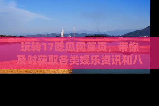 玩转17吃瓜网首页,带你及时获取各类娱乐资讯和八卦故事!