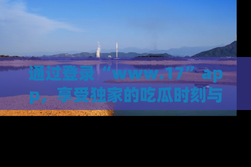 通过登录“www.17”app,享受独家的吃瓜时刻与娱乐资讯!