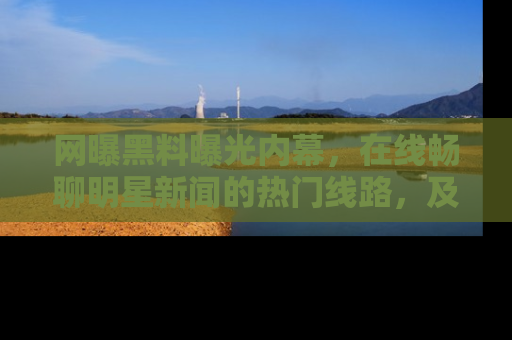 网曝黑料曝光内幕,在线畅聊明星新闻的热门线路,及时掌握最新消息!