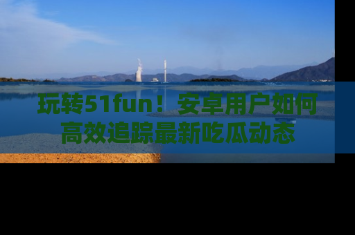玩转51fun！安卓用户如何高效追踪最新吃瓜动态