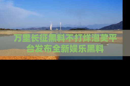 万里长征黑料不打烊泡芙平台发布全新娱乐黑料