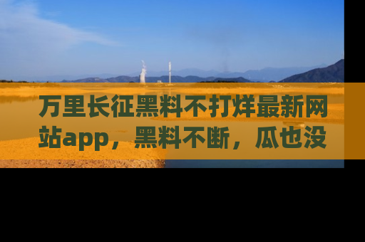 万里长征黑料不打烊最新网站app,黑料不断,瓜也没断,真香!