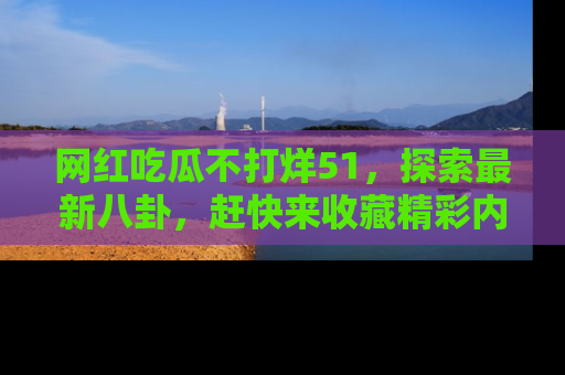 网红吃瓜不打烊51，探索最新八卦，赶快来收藏精彩内容！