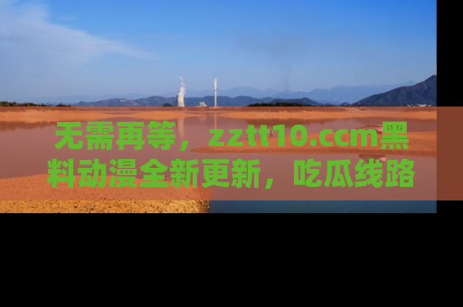 无需再等,zztt10.ccm黑料动漫全新更新,吃瓜线路佛系推荐!