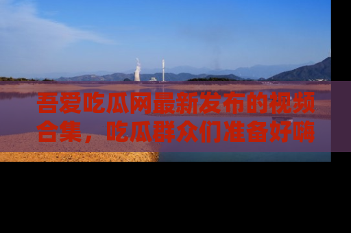 吾爱吃瓜网最新发布的视频合集,吃瓜群众们准备好嗨起来了吗?