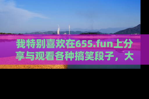我特别喜欢在655.fun上分享与观看各种搞笑段子,大家一起来享受乐趣吧!