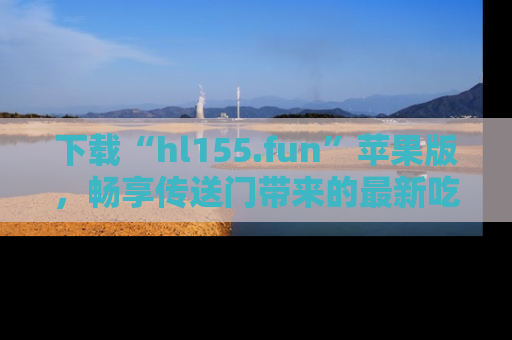 下载“hl155.fun”苹果版,畅享传送门带来的最新吃瓜资讯