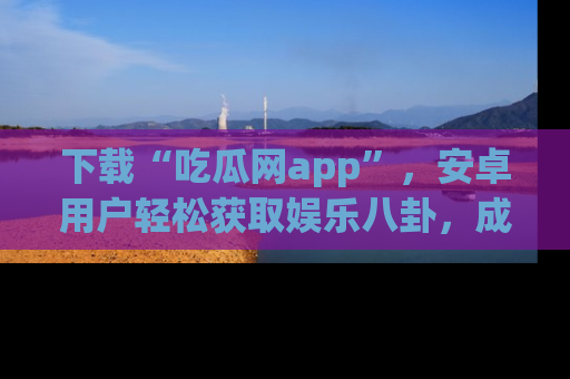 下载“吃瓜网app”，安卓用户轻松获取娱乐八卦，成为身边的知情达人！