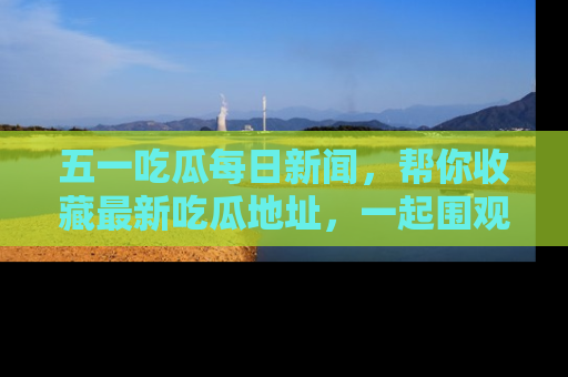 五一吃瓜每日新闻,帮你收藏最新吃瓜地址,一起围观吧!