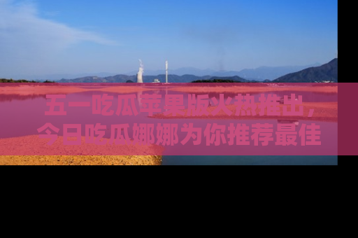 五一吃瓜苹果版火热推出,今日吃瓜娜娜为你推荐最佳美食!