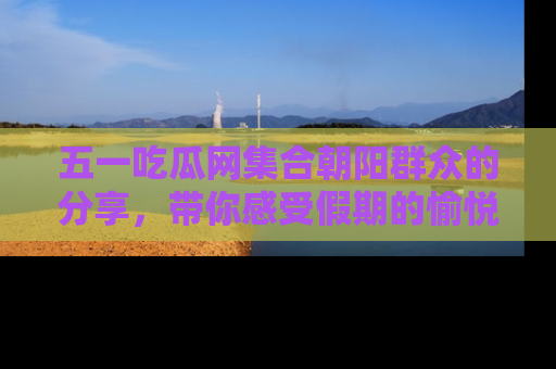 五一吃瓜网集合朝阳群众的分享,带你感受假期的愉悦!