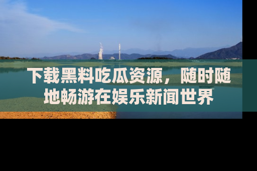 下载黑料吃瓜资源，随时随地畅游在娱乐新闻世界