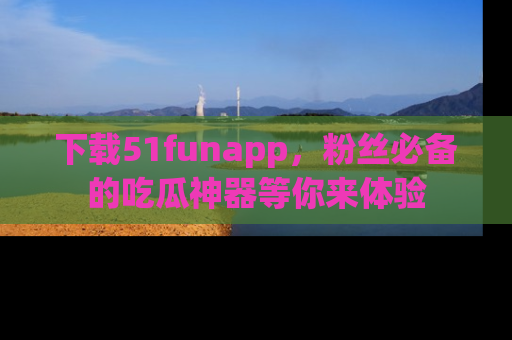 下载51funapp，粉丝必备的吃瓜神器等你来体验