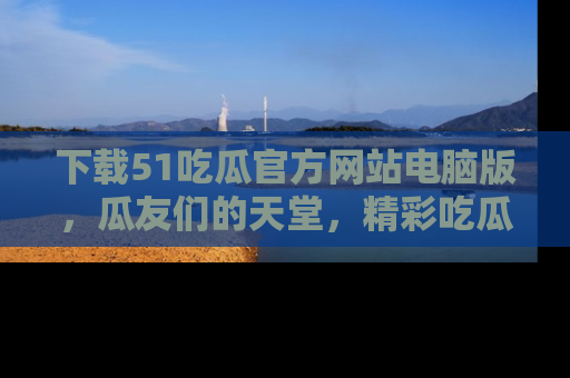 下载51吃瓜官方网站电脑版，瓜友们的天堂，精彩吃瓜故事不容错过！