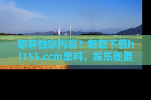 想看独家内容？赶紧下载hl155.ccm黑料，娱乐圈最劲爆的新闻一手掌握！