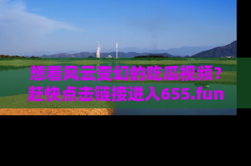 想看风云变幻的吃瓜视频？赶快点击链接进入655.fun吧！