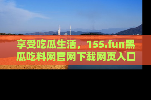 享受吃瓜生活，155.fun黑瓜吃料网官网下载网页入口全解析