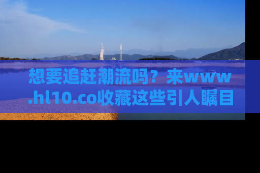 想要追赶潮流吗？来www.hl10.co收藏这些引人瞩目的新闻瞬间吧！