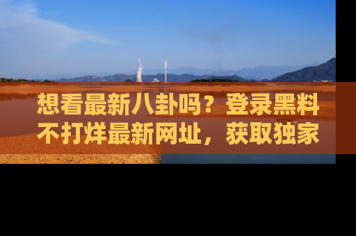 想看最新八卦吗？登录黑料不打烊最新网址，获取独家内容