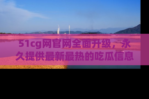 51cg网官网全面升级,永久提供最新最热的吃瓜信息,助你永远走在潮流前端!