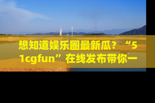 想知道娱乐圈最新瓜?“51cgfun”在线发布带你一探究竟!
