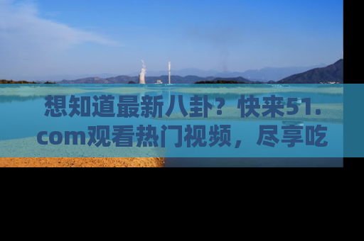 想知道最新八卦?快来51.com观看热门视频,尽享吃瓜乐趣!