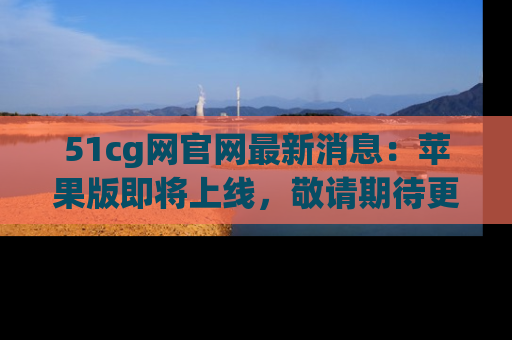 51cg网官网最新消息:苹果版即将上线,敬请期待更多吃瓜内容!
