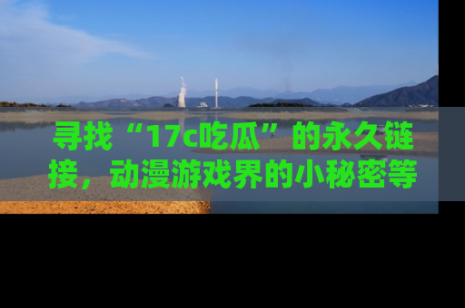 寻找“17c吃瓜”的永久链接,动漫游戏界的小秘密等你来揭秘!