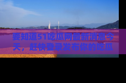 要知道51吃瓜网最新消息今天，赶快登录发布你的吃瓜体验吧！
