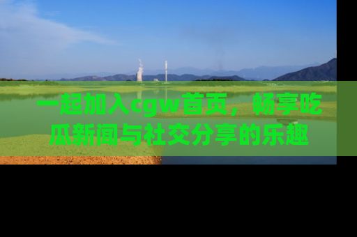 一起加入cgw首页,畅享吃瓜新闻与社交分享的乐趣