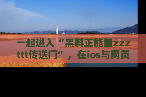 一起进入“黑料正能量zzzttt传送门”，在ios与网页中享受热辣资讯的快乐吧！