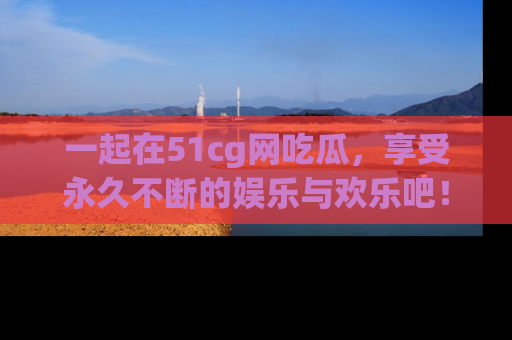 一起在51cg网吃瓜,享受永久不断的娱乐与欢乐吧!