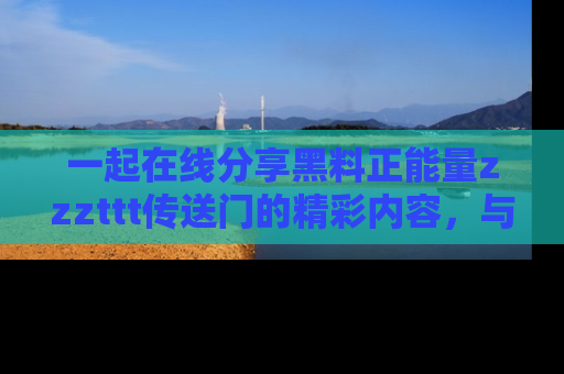 一起在线分享黑料正能量zzzttt传送门的精彩内容，与朋友互动！