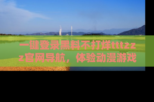 一键登录黑料不打烊tttzzz官网导航,体验动漫游戏风格黑料盛宴