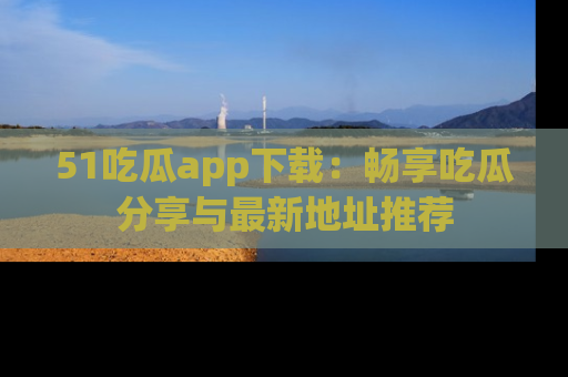 51吃瓜app下载:畅享吃瓜分享与最新地址推荐