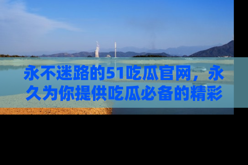 永不迷路的51吃瓜官网,永久为你提供吃瓜必备的精彩资讯