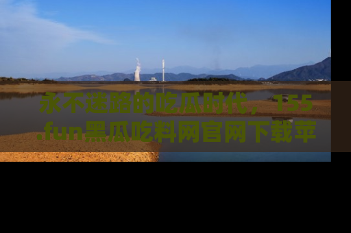 永不迷路的吃瓜时代,155.fun黑瓜吃料网官网下载苹果版陪你同行!