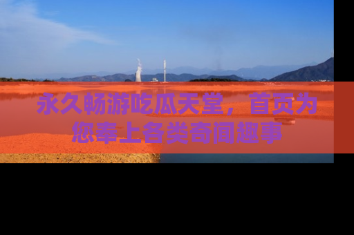 永久畅游吃瓜天堂,首页为您奉上各类奇闻趣事