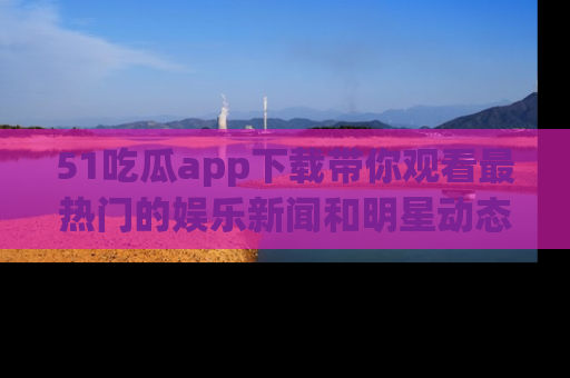 51吃瓜app下载带你观看最热门的娱乐新闻和明星动态