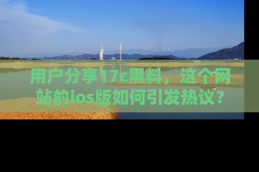 用户分享17c黑料，这个网站的ios版如何引发热议？