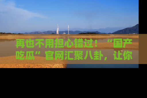 再也不用担心错过！“国产吃瓜”官网汇聚八卦，让你随时随地吃瓜。