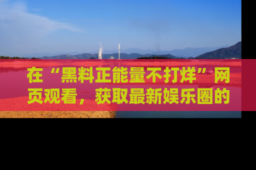在“黑料正能量不打烊”网页观看,获取最新娱乐圈的正能量与黑料揭秘!