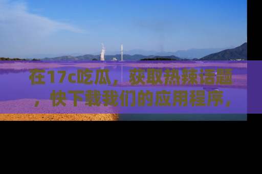 在17c吃瓜,获取热辣话题,快下载我们的应用程序,地址轻松找到!