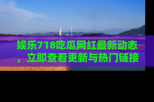 娱乐718吃瓜网红最新动态，立即查看更新与热门链接吧！